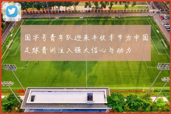 国字号青年队迎来丰收季节为中国足球青训注入强大信心与动力