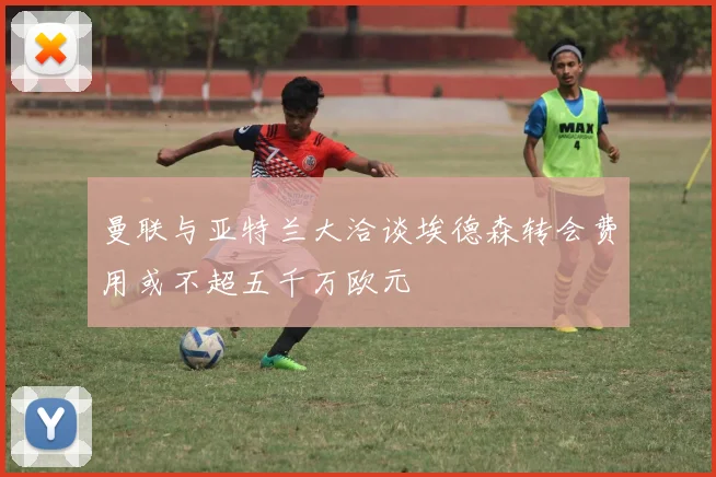 曼联与亚特兰大洽谈埃德森转会费用或不超五千万欧元