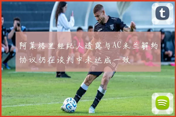 阿莱格里经纪人透露与AC米兰解约协议仍在谈判中未达成一致