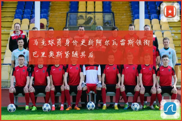 马竞球员身价更新阿尔瓦雷斯领衔巴里奥斯紧随其后