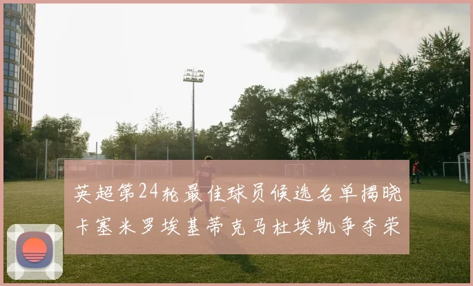 英超第24轮最佳球员候选名单揭晓卡塞米罗埃基蒂克马杜埃凯争夺荣誉
