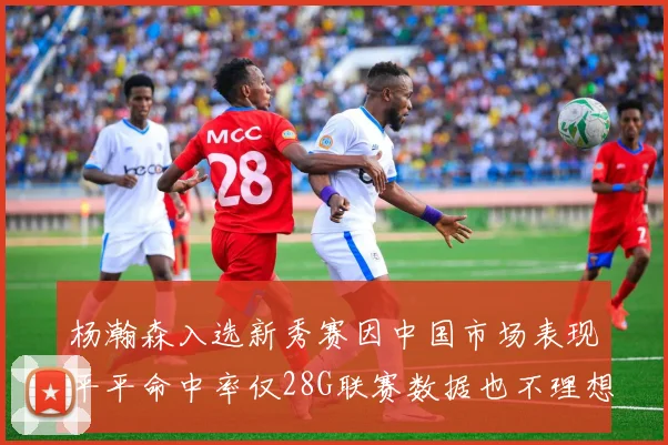 杨瀚森入选新秀赛因中国市场表现平平命中率仅28G联赛数据也不理想