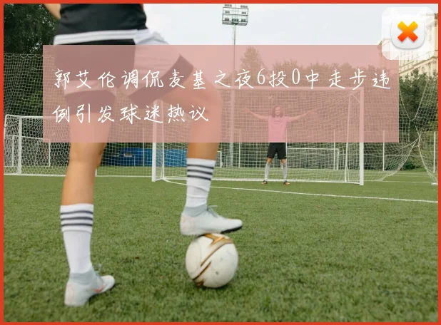 郭艾伦调侃麦基之夜6投0中走步违例引发球迷热议