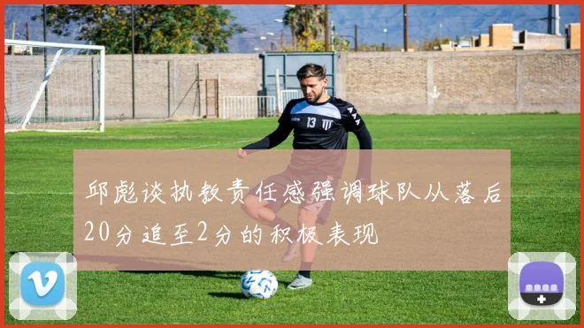 邱彪谈执教责任感强调球队从落后20分追至2分的积极表现