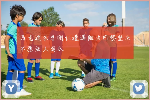 马竞追求李刚仁遭遇阻力巴黎坚决不愿放人离队