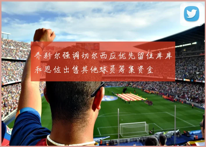 乔科尔强调切尔西应优先留住库库和恩佐出售其他球员筹集资金