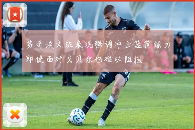 芬奇谈文班表现强调冲击篮筐能力即使面对戈贝尔也难以阻挡