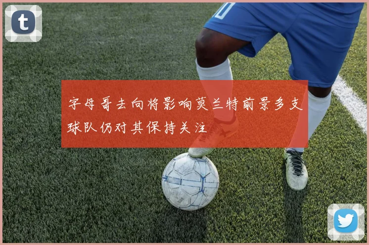 字母哥去向将影响莫兰特前景多支球队仍对其保持关注