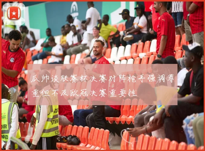 瓜帅谈联赛杯决赛对阵枪手强调尊重但不及欧冠决赛重要性