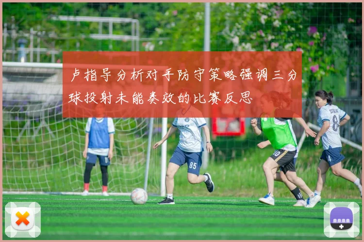 卢指导分析对手防守策略强调三分球投射未能奏效的比赛反思