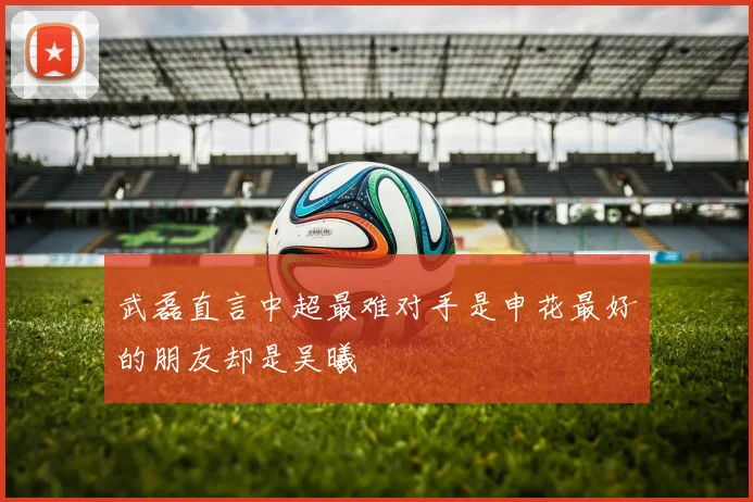 武磊直言中超最难对手是申花最好的朋友却是吴曦