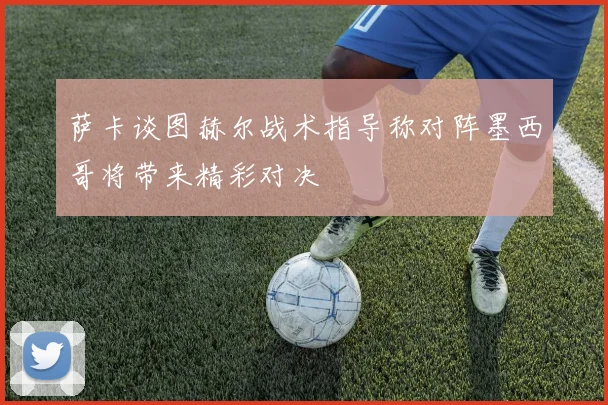 萨卡谈图赫尔战术指导称对阵墨西哥将带来精彩对决