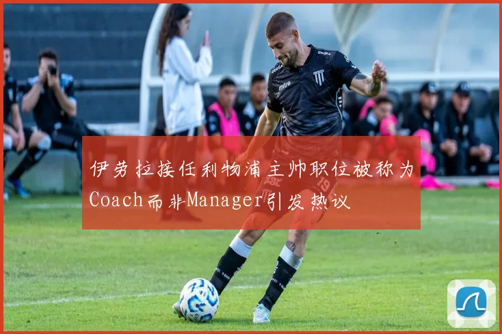 伊劳拉接任利物浦主帅职位被称为Coach而非Manager引发热议