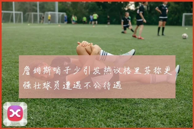 詹姆斯哨子少引发热议格里芬称更强壮球员遭遇不公待遇