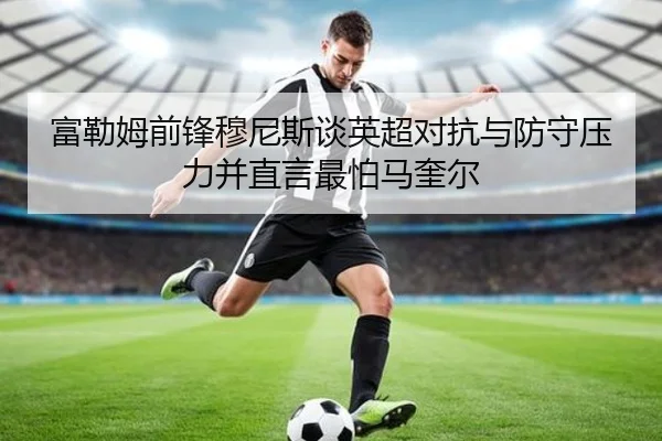 富勒姆前锋穆尼斯谈英超对抗与防守压力并直言最怕马奎尔 - yabo
